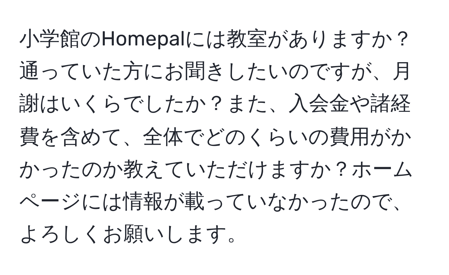 小学館のHomepalには教室がありますか？通っていた方にお聞きしたいのですが、月謝はいくらでしたか？また、入会金や諸経費を含めて、全体でどのくらいの費用がかかったのか教えていただけますか？ホームページには情報が載っていなかったので、よろしくお願いします。