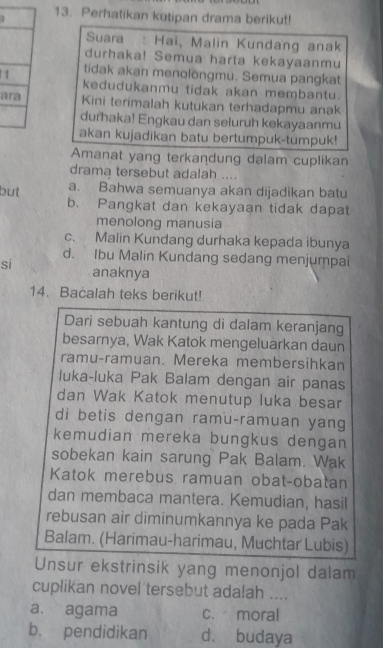 Perhatikan kutipan drama berikut!
Suara : Hai, Malin Kundang anak
durhaka! Semua harta kekayaanmu
1 tidak akan menolongmu. Semua pangkat
kedudukanmu tidak akan membantu.
ara Kini terimalah kutukan terhadapmu anak
durhaka! Engkau dan seluruh kekayaanmu
akan kujadikan batu bertumpuk-tumpuk!
Amanat yang terkandung dalam cuplikan
drama tersebut adalah ....
but a. Bahwa semuanya akan dijadikan batu
b. Pangkat dan kekayaan tidak dapat
menolong manusia
c. Malin Kundang durhaka kepada ibunya
d. Ibu Malin Kundang sedang menjumpai
sì anaknya
14. Bacalah teks berikut!
Dari sebuah kantung di dalam keranjang
besarnya, Wak Katok mengeluarkan daun
ramu-ramuan. Mereka membersihkan
luka-luka Pak Balam dengan air panas
dan Wak Katok menutup luka besar
di betis dengan ramu-ramuan yang
kemudian mereka bungkus dengan
sobekan kain sarung Pak Balam. Wak
Katok merebus ramuan obat-obatan
dan membaca mantera. Kemudian, hasil
rebusan air diminumkannya ke pada Pak
Balam. (Harimau-harimau, Muchtar Lubis)
Unsur ekstrinsik yang menonjol dalam
cuplikan novel tersebut adalah ....
a. agama c. moral
b. pendidikan d. budaya