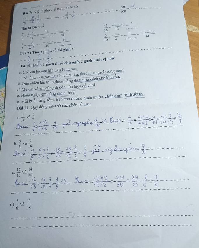 Viết 3 phân số bằng phân số_
 50/100 = _
_  42/54 = 3/9 
 7/8 = (2.1)/24 = 35/·s  = ·s /48  Bài 8: Điền số
 42/36 = ·s /12 = 7/·s  
 5/10 = ·s /2 = 4/·s  = ·s /14 
 2/9 = 6/...2 ..=frac =...45= 14/...  
Bài 9 : Tìm 3 phân số tối giãn :
Bài 10: Gạch 1 gạch dưới chủ ngữ, 2 gạch dưới vị ngữ
a. Các em bé ngủ khì trên lưng mẹ.
b. Rồi ông mua xưởng sửa chữa tàu, thuê kĩ sư giỏi trông nom,
c. Qua nhiều lần thí nghiệm, ông đã tim ra cách chế khí cầu.
d. Mẹ em và em cùng đi đến cửa hiệu đồ chơi.
e. Hằng ngày, em cùng mẹ đi học.
g. Mỗi buổi sáng sớm, trên con đường quen thuộc, chúng em tới trường.
Bài 11: Quy đồng mẫu số các phân số sau:
a.  1/14  vi  2/7 
b.  9/8  và  7/16 
c.  12/15  và  14/30 
d)  5/6  và  7/18 
_
_
_
_