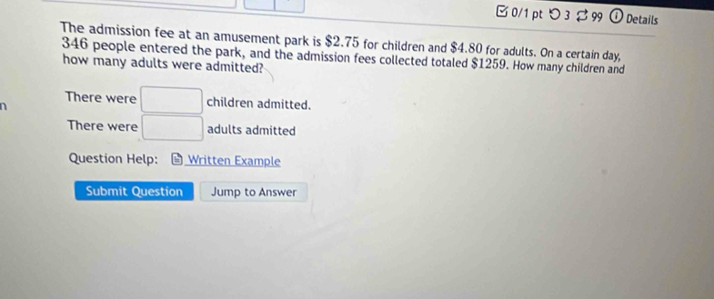 □0/1 pt つ 3 $ 99 Details 
The admission fee at an amusement park is $2.75 for children and $4.80 for adults. On a certain day,
346 people entered the park, and the admission fees collected totaled $1259. How many children and 
how many adults were admitted? 
There were □ children admitted. 
n 
There were □ adults admitted 
Question Help: * Written Example 
Submit Question Jump to Answer