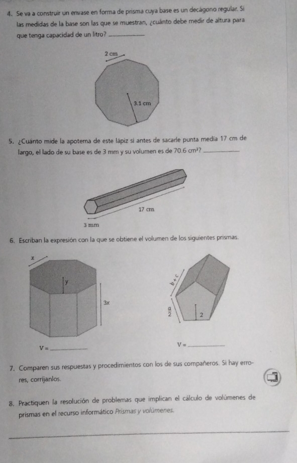 Se va a construir un envase en forma de prisma cuya base es un decágono regular. Si
las medidas de la base son las que se muestran, ¿cuánto debe medir de altura para
que tenga capacidad de un litro?_
5. ¿Cuánto mide la apotema de este lápiz si antes de sacarle punta medía 17 cm de
largo, el lado de su base es de 3 mm y su volumen es de 70.6cm^3 _
6. Escriban la expresión con la que se obtiene el volumen de los siguientes prismas.
_ V=
7. Comparen sus respuestas y procedimientos con los de sus compañeros. Si hay erro-
res, corrijanlos.
8, Practiquen la resolución de problemas que implican el cálculo de volúmenes de
prismas en el recurso informático Prismas y volúmenes.
_