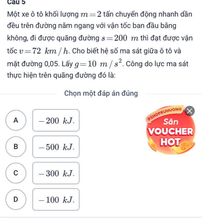 Cau 5
Một xe ô tô khối lượng m=2 tấn chuyển động nhanh dần
đều trên đường nằm ngang với vận tốc ban đầu bằng
không, đi được quãng đường s=200 m thì đạt được vận
tốc v=72 km/h. Cho biết hệ số ma sát giữa ô tô và
mặt đường 0,05. Lấy g=10m/s^2. Công do lực ma sát
thực hiện trên quãng đường đó là:
Chọn một đáp án đúng
#SHOPXUHUONG
A - 200 kJ. Săn
VOUCHER
B - 500 kJ.
HOT
C - 300 kJ.
D - 100 kJ.