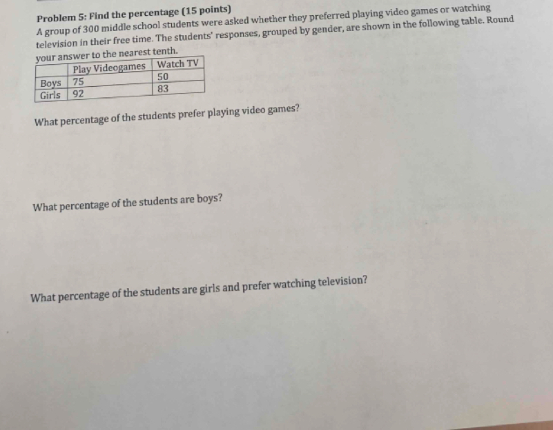 Problem 5: Find the percentage (15 points) 
A group of 300 middle school students were asked whether they preferred playing video games or watching 
television in their free time. The students' responses, grouped by gender, are shown in the following table. Round 
earest tenth. 
What percentage of the students prefer playing video games? 
What percentage of the students are boys? 
What percentage of the students are girls and prefer watching television?