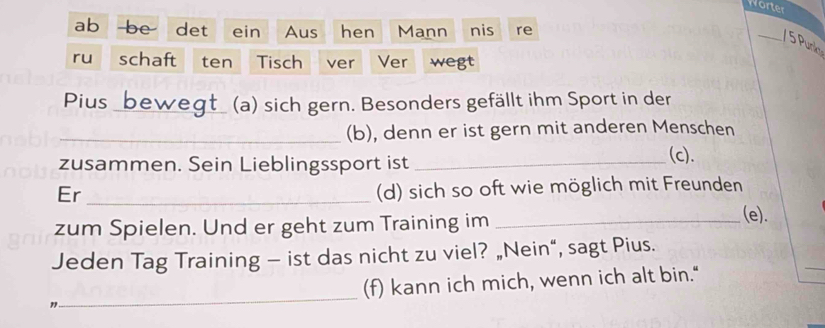 Worter 
ab be det ein Aus hen Mann nis re 
_/ 5 Punk 
ru schaft ten Tisch ver Ver wegt 
Pius _beweat (a) sich gern. Besonders gefällt ihm Sport in der 
_(b), denn er ist gern mit anderen Menschen 
zusammen. Sein Lieblingssport ist_ 
(c). 
Er_ 
(d) sich so oft wie möglich mit Freunden 
zum Spielen. Und er geht zum Training im_ 
(e). 
Jeden Tag Training — ist das nicht zu viel? „Nein“, sagt Pius. 
3_ (f) kann ich mich, wenn ich alt bin."