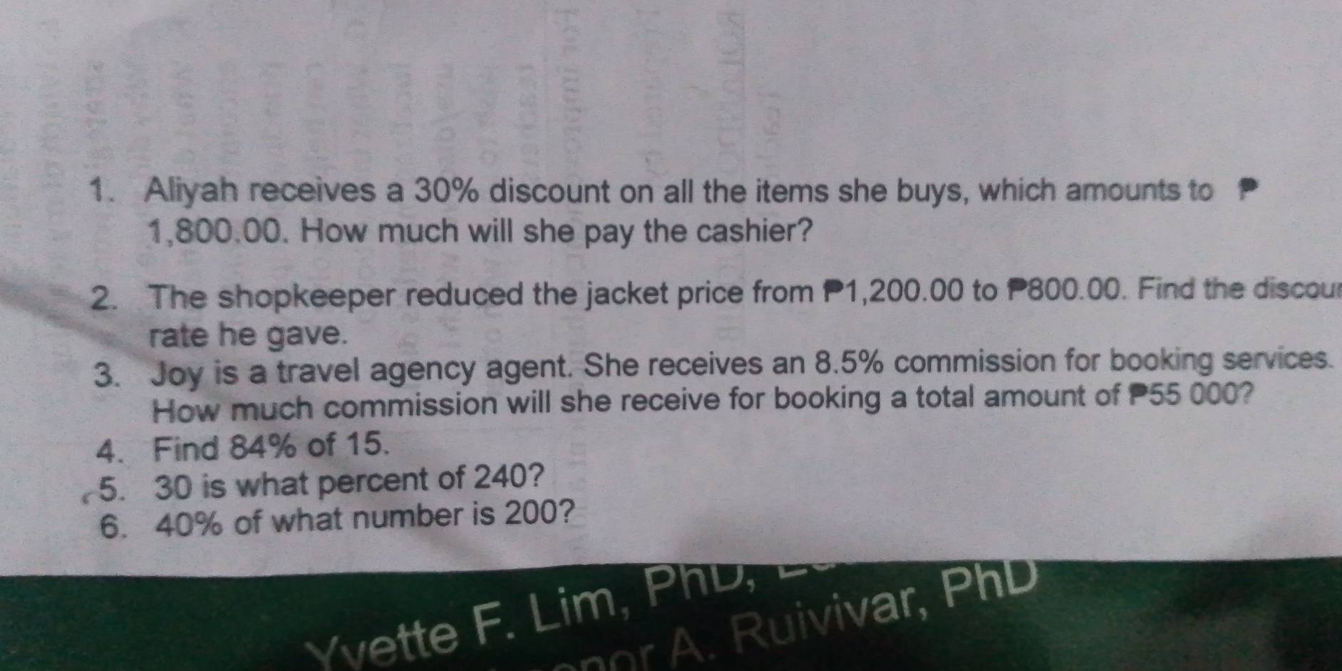 Aliyah receives a 30% discount on all the items she buys, which amounts to
1,800.00. How much will she pay the cashier? 
2. The shopkeeper reduced the jacket price from P1,200.00 to P800.00. Find the discour 
rate he gave. 
3. Joy is a travel agency agent. She receives an 8.5% commission for booking services. 
How much commission will she receive for booking a total amount of 55 000? 
4. Find 84% of 15. 
5. 30 is what percent of 240? 
6. 40% of what number is 200? 
Yvette F. Lim, PhD, 
uivivar, P hD