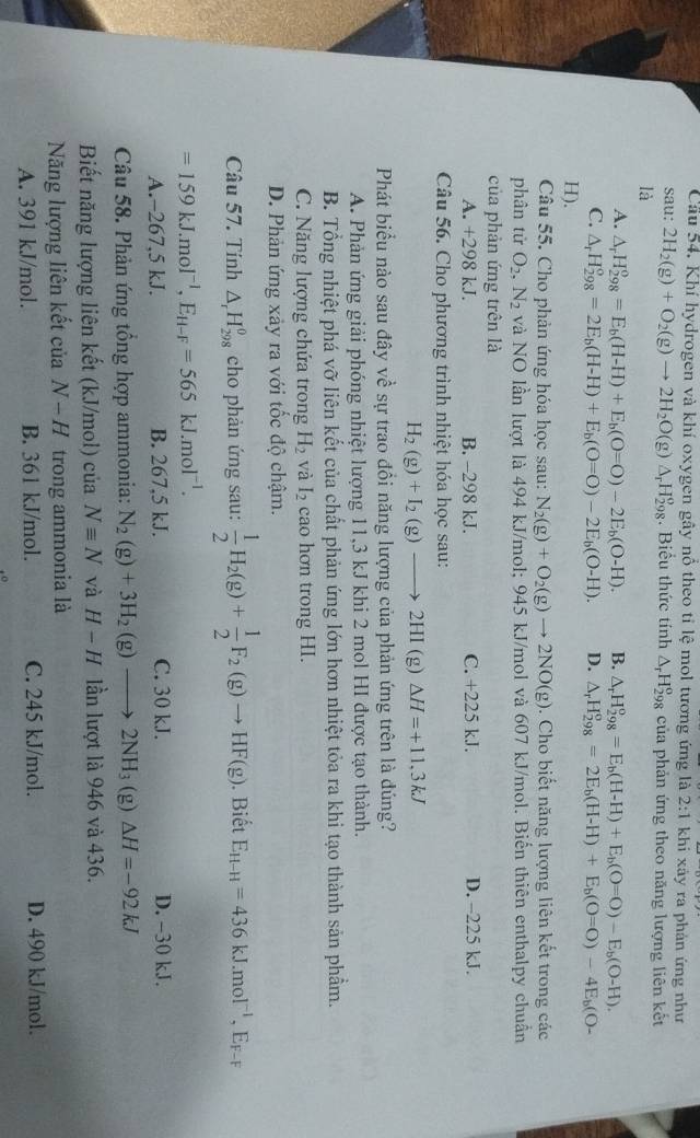 Cầu 54. Khí hydrogen và khí oxygen gây nổ theo tỉ lệ mol tương ứng là 2:1 khi xảy ra phản ứng như
sau: 2H_2(g)+O_2(g)to 2H_2O(g)△ _rH_(298)^o. Biểu thức tính △ _rH_(298)^o của phản ứng theo năng lượng liên kết
là
A. △ _rH_(298)^o=E_b(H-H)+E_b(O=O)-2E_b(O-H). B. △ _rH_(298)^o=E_b(H-H)+E_b(O=O)-E_b(O-H).
C. △ _rH_(298)°=2E_b(H-H)+E_b(O=O)-2E_b(O-H). D. △ _rH_(298)^o=2E_b(H-H)+E_b(O=O)-4E_b(O-
H).
Câu 55. Cho phản ứng hóa học sau: N_2(g)+O_2(g)to 2NO(g). Cho biết năng lượng liên kết trong các
phân tử O_2,N_2 và NO lần lượt là 494 kJ/mol; 945 kJ/mol và 607 kJ/mol. Biến thiên enthalpy chuẩn
của phản ứng trên là
A. +298 kJ. B. -298 kJ. C. +225 kJ. D. -225 kJ.
Câu 56. Cho phương trình nhiệt hóa học sau:
H_2(g)+I_2(g)to 2HI (g) Delta H=+11.3kJ
Phát biểu nào sau đây về sự trao đồi năng lượng của phản ứng trên là đúng?
A. Phản ứng giải phóng nhiệt lượng 11,3 kJ khi 2 mol HI được tạo thành.
B. Tổng nhiệt phá vỡ liên kết của chất phản ứng lớn hơn nhiệt tỏa ra khi tạo thành sản phầm.
C. Năng lượng chứa trong H_2 và I_2 cao hơn trong HI.
D. Phản ứng xảy ra với tốc độ chậm.
Câu 57. Tính △ _rH_(298)^0 cho phản ứng sau:  1/2 H_2(g)+ 1/2 F_2(g)to HF(g). Biết E_H-H=436kJ.mol^(-1),E_F-F
=159kJ.mol^(-1),E_H-F=565kJ.mol^(-1).
A.-267,5 kJ. B. 267,5 kJ. C. 30 kJ. D. -30 kJ.
Câu 58. Phản ứng tổng hợp ammonia: N_2(g)+3H_2(g)to 2NH_3(g)△ H=-92kJ
Biết năng lượng liên kết (kJ/mol) của Nequiv N và H-H lần lượt là 946 và 436.
Năng lượng liên kết của N-H trong ammonia là
A. 391 kJ/mol. B. 361 kJ/mol. C. 245 kJ/mol. D. 490 kJ/mol.