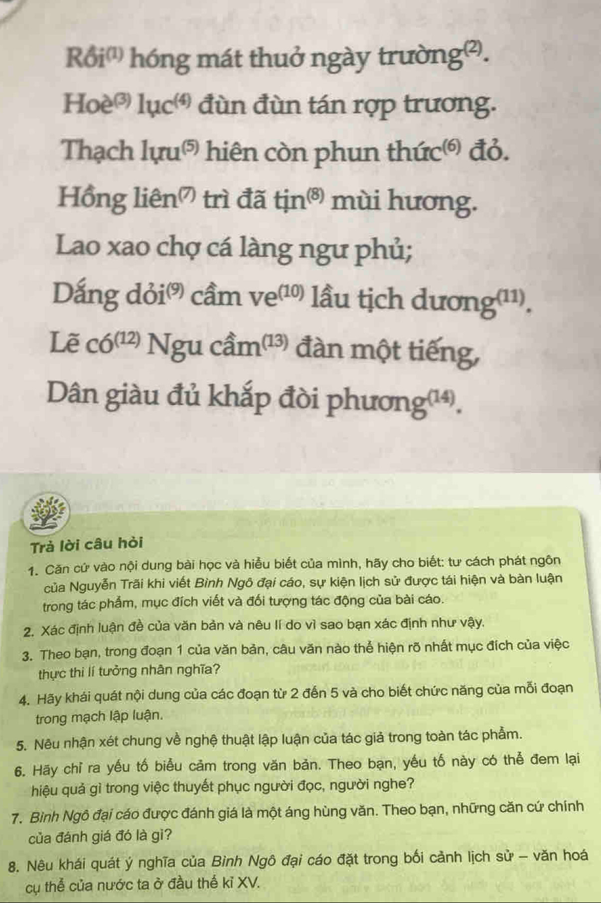 Rdelta i^((1)) hóng mát thuở ngày trường².
Hoe^((3))1uc^((4)) đùn đùn tán rợp trương.
Thạch luru^((5)) hiên còn phun t huc^((6)) đỏ.
Hồi glien^((7)) trì đã tin^((8)) mùi hương.
Lao xao chợ cá làng ngư phủ;
Dang doi^((9)) cầm ve^((10)) lầu tịch dươi nsigma (11).
Lẽ c6^((12))Ngucdot am^((13)) đàn một tiếng,
Dân giàu đủ khắp đòi phươngu
ng^((14))

Trả lời câu hỏi
1. Căn cứ vào nội dung bài học và hiều biết của mình, hãy cho biết: tư cách phát ngôn
của Nguyễn Trãi khi viết Bình Ngô đại cáo, sự kiện lịch sử được tái hiện và bàn luận
trong tác phẩm, mục đích viết và đối tượng tác động của bài cáo.
2. Xác định luận đề của văn bản và nêu lí do vì sao bạn xác định như vậy.
3. Theo bạn, trong đoạn 1 của văn bản, câu văn nào thể hiện rõ nhất mục đích của việc
thực thi lí tưởng nhân nghĩa?
4. Hãy khái quát nội dung của các đoạn từ 2 đến 5 và cho biết chức năng của mỗi đoạn
trong mạch lập luận.
5. Nêu nhận xét chung về nghệ thuật lập luận của tác giả trong toàn tác phẩm.
6. Hãy chỉ ra yếu tố biểu cảm trong văn bản. Theo bạn, yếu tố này có thể đem lại
hiệu quả gì trong việc thuyết phục người đọc, người nghe?
7. Bình Ngô đại cáo được đánh giá là một áng hùng văn. Theo bạn, những căn cứ chính
của đánh giá đó là gi?
8. Nêu khái quát ý nghĩa của Bình Ngô đại cáo đặt trong bối cảnh lịch sử - văn hoá
cụ thể của nước ta ở đầu thế kỉ XV.