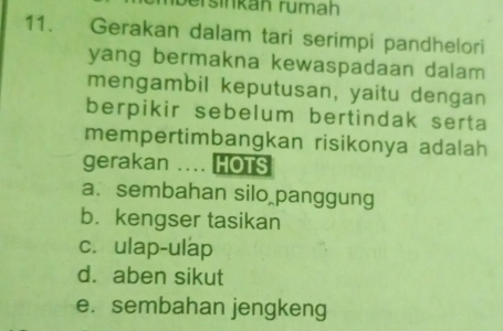 ersinkán rumah
11. Gerakan dalam tari serimpi pandhelori
yang bermakna kewaspadaan dalam
mengambil keputusan, yaitu dengan
berpikir sebelum bertindak serta
mempertimbangkan risikonya adalah
gerakan .... HOTS
a. sembahan silo panggung
b. kengser tasikan
c. ulap-ulap
d. aben sikut
e. sembahan jengkeng