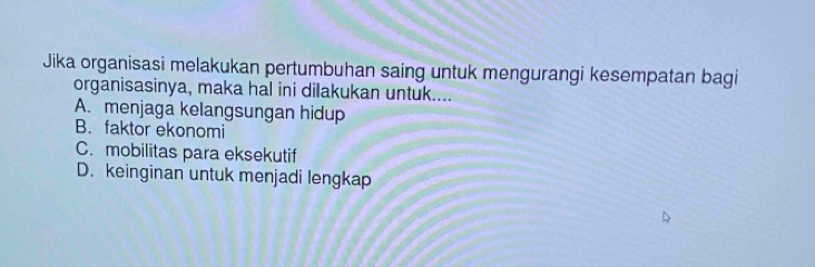 Jika organisasi melakukan pertumbuhan saing untuk mengurangi kesempatan bagi
organisasinya, maka hal ini dilakukan untuk....
A. menjaga kelangsungan hidup
B. faktor ekonomi
C. mobilitas para eksekutif
D. keinginan untuk menjadi lengkap