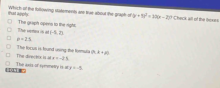 that apply.
Which of the following statements are true about the graph of (y+5)^2=10(x-2) ? Check all of the boxes
The graph opens to the right.
The vertex is at (-5,2).
p=2.5.
The focus is found using the formula (h,k+p).
The directrix is at x=-2.5.
The axis of symmetry is at y=-5. 
DONE