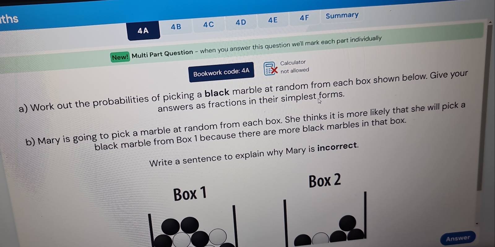 ths 
4A 4B 4C 4D 4E 4F Summary 
New! Multi Part Question - when you answer this question we'll mark each part individually 
Calculator 
Bookwork code: 4A not allowed 
a) Work out the probabilities of picking a black marble at random from each box shown below. Give your 
answers as fractions in their simplest forms. 
b) Mary is going to pick a marble at random from each box. She thinks it is more likely that she will pick a 
black marble from Box 1 because there are more black marbles in that box. 
Write a sentence to explain why Mary is incorrect. 
Box 2
Box 1
Answer