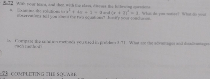 5-72 With your team, and then with the class, discuss the following questions. 
a. Examine the solutions to x^2+4x+1=0 and (x+2)^2=3. What do you notice? What do your 
observations tell you about the two equations? Justify your conclusion. 
b. Compare the solution methods you used in problem 5-71. What are the advantages and disadvantages 
each method? 
-73 COMPLETING THE SQUARE