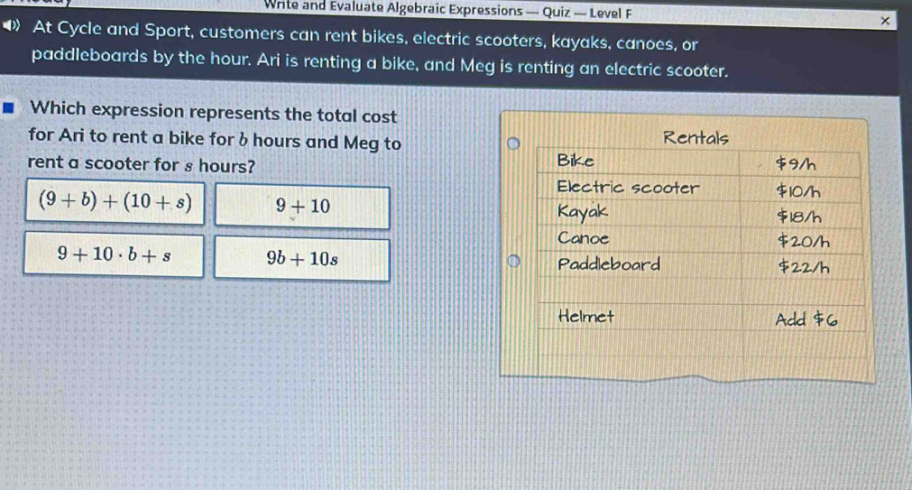 Write and Evaluate Algebraic Expressions — Quiz — Level F
×
◀》 At Cycle and Sport, customers can rent bikes, electric scooters, kayaks, canoes, or
paddleboards by the hour. Ari is renting a bike, and Meg is renting an electric scooter.
Which expression represents the total cost
for Ari to rent a bike for b hours and Meg to
rent a scooter for ₃ hours?
(9+b)+(10+s) 9+10
9+10· b+s
9b+10s