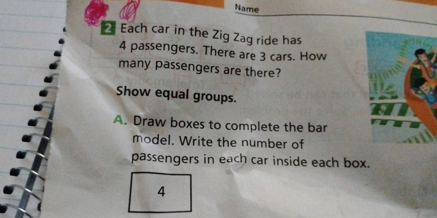 Name 
2 Each car in the Zig Zag ride has
4 passengers. There are 3 cars. How 
many passengers are there? 
Show equal groups. 
A. Draw boxes to complete the bar 
model. Write the number of 
passengers in each car inside each box. 
4