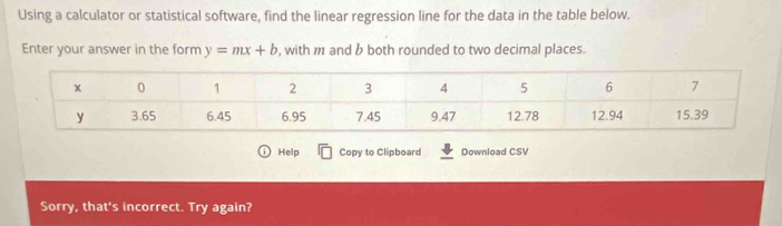 Using a calculator or statistical software, find the linear regression line for the data in the table below. 
Enter your answer in the form y=mx+b , with m and b both rounded to two decimal places. 
Help Copy to Clipboard Download CSV 
Sorry, that's incorrect. Try again?