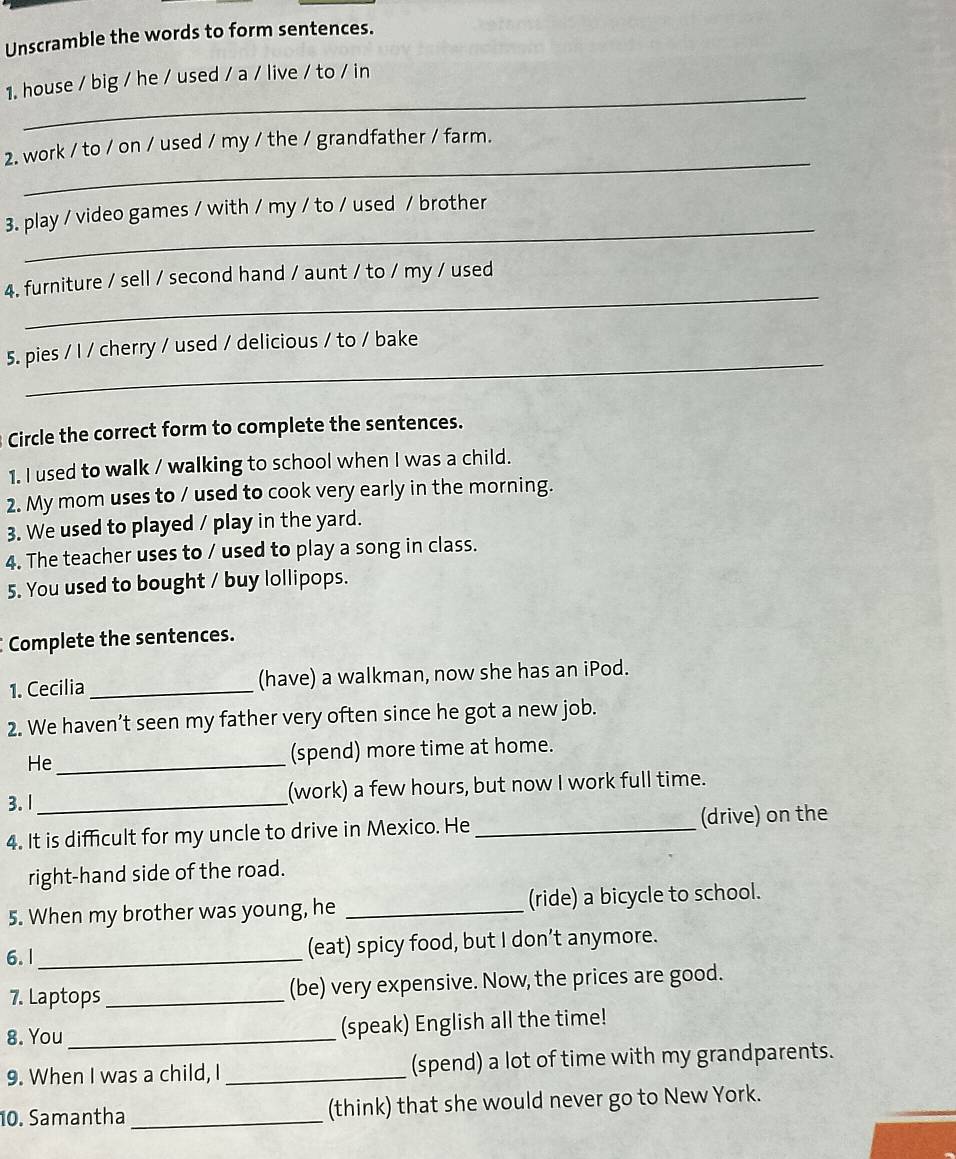 Unscramble the words to form sentences. 
_ 
1. house / big / he / used / a / live / to / in 
_ 
2. work / to / on / used / my / the / grandfather / farm. 
_ 
3. play / video games / with / my / to / used / brother 
_ 
4. furniture / sell / second hand / aunt / to / my / used 
_ 
5. pies / I / cherry / used / delicious / to / bake 
Circle the correct form to complete the sentences. 
1. I used to walk / walking to school when I was a child. 
2. My mom uses to / used to cook very early in the morning. 
3. We used to played / play in the yard. 
4. The teacher uses to / used to play a song in class. 
5. You used to bought / buy lollipops. 
Complete the sentences. 
1. Cecilia _(have) a walkman, now she has an iPod. 
2. We haven’t seen my father very often since he got a new job. 
He_ (spend) more time at home. 
3. 1_ (work) a few hours, but now I work full time. 
4. It is difficult for my uncle to drive in Mexico. He _(drive) on the 
right-hand side of the road. 
5. When my brother was young, he _(ride) a bicycle to school. 
6. 1_ (eat) spicy food, but I don’t anymore. 
7. Laptops _(be) very expensive. Now, the prices are good. 
8. You _(speak) English all the time! 
9. When I was a child, I _(spend) a lot of time with my grandparents. 
10. Samantha _(think) that she would never go to New York.