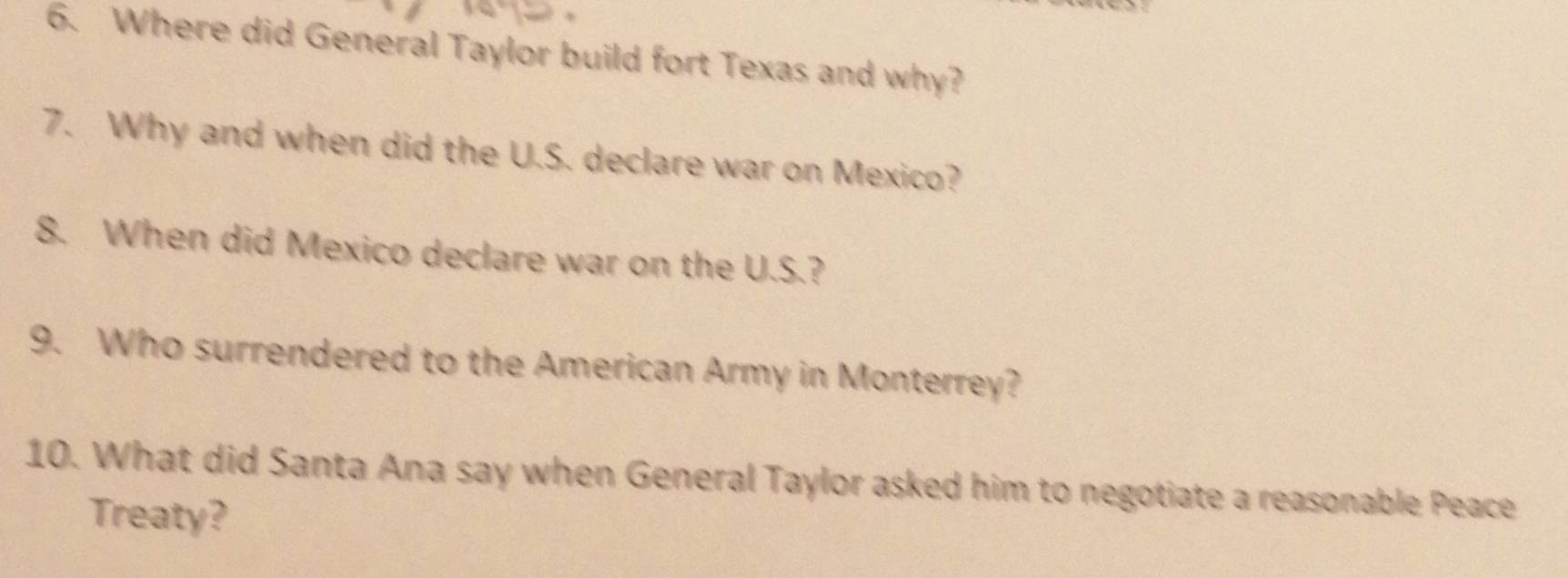 Where did General Taylor build fort Texas and why? 
7. Why and when did the U.S. declare war on Mexico? 
8. When did Mexico declare war on the U.S.? 
9. Who surrendered to the American Army in Monterrey? 
10. What did Santa Ana say when General Taylor asked him to negotiate a reasonable Peace 
Treaty?