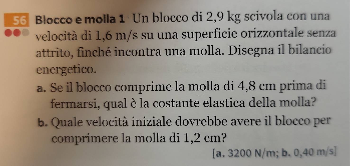 Blocco e molla 1 · Un blocco di 2,9 kg scivola con una
velocità di 1,6 m/s su una superficie orizzontale senza
attrito, finché incontra una molla. Disegna il bilancio
energetico.
a. Se il blocco comprime la molla di 4,8 cm prima di
fermarsi, qual è la costante elastica della molla?
b. Quale velocità iniziale dovrebbe avere il blocco per
comprimere la molla di 1,2 cm?
[a. 3200 N/m; b. 0,40 m/s]