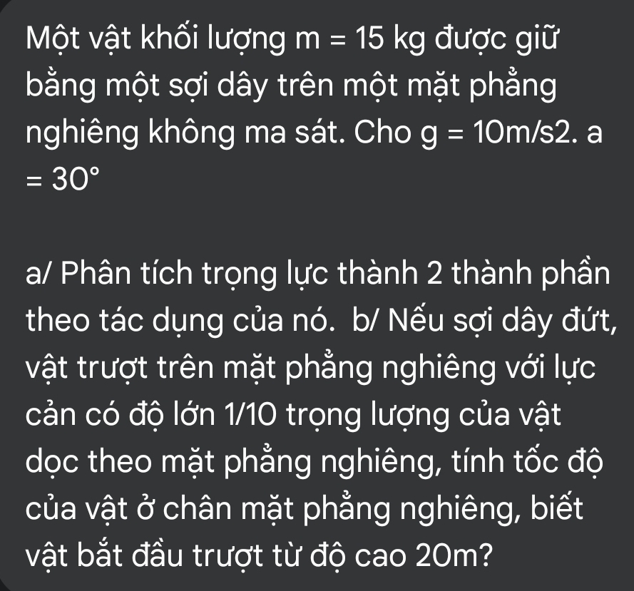 Một vật khối lượng m=15kg được giữ 
bằng một sợi dây trên một mặt phẳng 
nghiêng không ma sát. Cho g=10m/s2. a
=30°
a/ Phân tích trọng lực thành 2 thành phần 
theo tác dụng của nó. b/ Nếu sợi dây đứt, 
vật trượt trên mặt phẳng nghiêng với lực 
cản có độ lớn 1/10 trọng lượng của vật 
dọc theo mặt phẳng nghiêng, tính tốc độ 
của vật ở chân mặt phẳng nghiêng, biết 
vật bắt đầu trượt từ độ cao 20m?