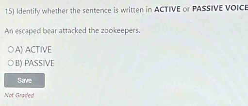 Identify whether the sentence is written in ACTIVE or PASSIVE VOICE
An escaped bear attacked the zookeepers.
A) ACTIVE
B) PASSIVE
Save
Not Graded