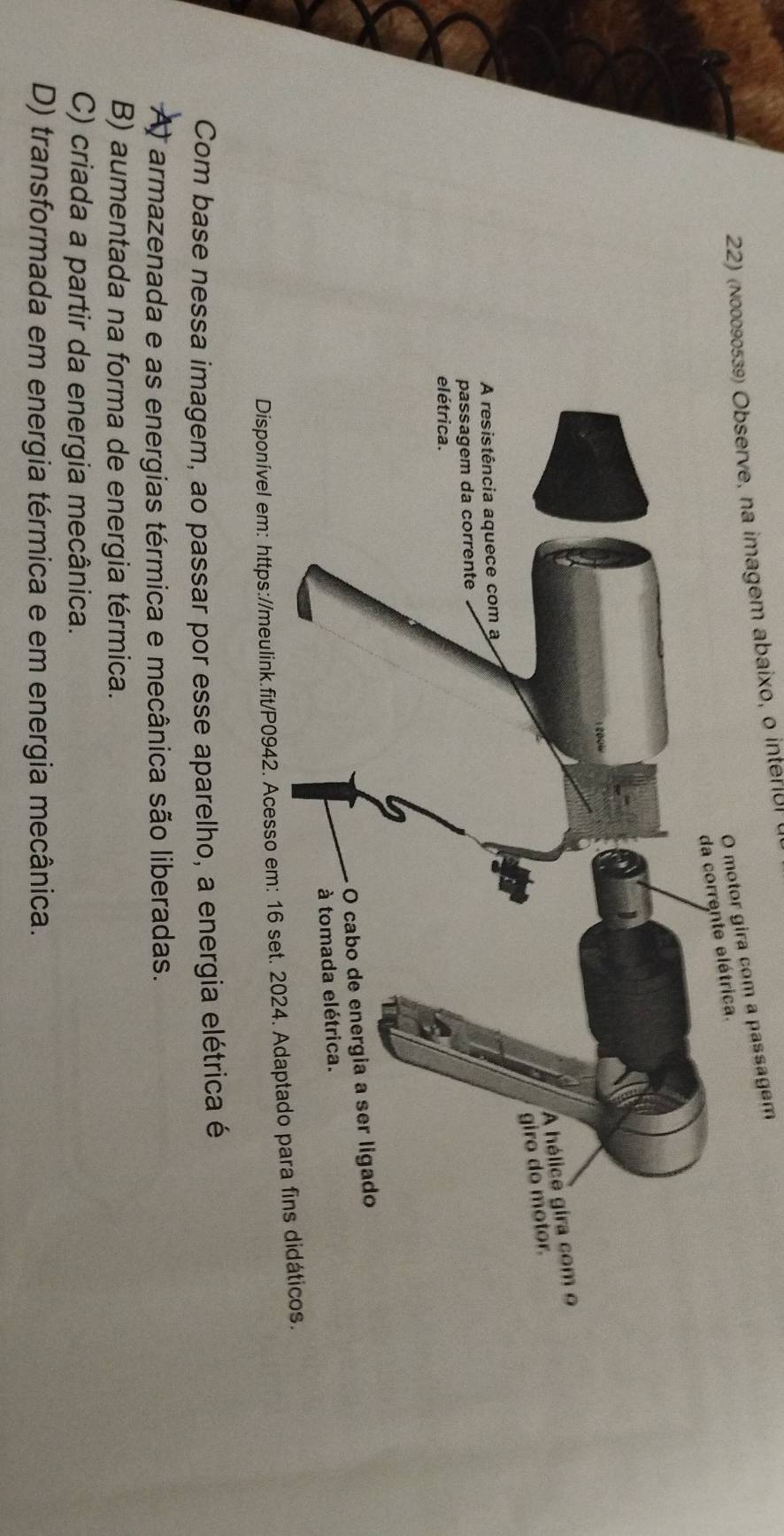 (n00090539) Observe, na imagem abaixo, o inter[ul
otor gira com a passagem
Disponível em: https://meulink.fit/P0942. Acesso em: 16 set. 2024. Adaptado para fins didáticos.
Com base nessa imagem, ao passar por esse aparelho, a energia elétrica é
A armazenada e as energias térmica e mecânica são liberadas.
B) aumentada na forma de energia térmica.
C) criada a partir da energia mecânica.
D) transformada em energia térmica e em energia mecânica.