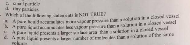 c. small particle
d. tiny particles
Which of the following statements is NOT TRUE?
a. A pure liquid accumulates more vapour pressure than a solution in a closed vessel
b. A pure liquid accumulates less vapour pressure than a solution in a closed vessel
c. A pure liquid presents a larger surface area than a solution in a closed vessel
d. A pure liquid presents a larger number of molecules than a solution of the same
volume