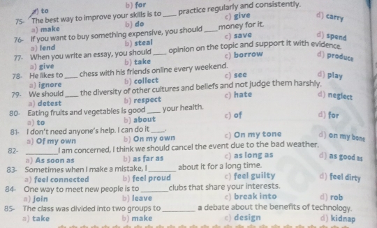 to b) for
75- The best way to improve your skills is to_ practice regularly and consistently.
□) make b) do c) give d) carry
76- If you want to buy something expensive, you should_ money for it
□) fend b) steal c) save d) spend
77- When you write an essay, you should _opinion on the topic and support it with evidence.
□) give b) take c) borrow d) produce
78- He likes to_ chess with his friends online every weekend.
□) ignore b) collect c) see d) play
79. We should_ the diversity of other cultures and beliefs and not judge them harshly.
a) detest b) respect c) hate d) negiect
80- Eating fruits and vegetables is good_ your health.
a) to b) about c) of
d) for
81- I don’t need anyone’s help. I can do it_ ' c) On my tone d) on my bone
a) Of my own b) On my own
82- _I am concerned, I think we should cancel the event due to the bad weather.
() As soon as b) as far as c) as long as d) as good as
83- Sometimes when I make a mistake, I_ about it for a long time.
a) feel connected b) feel proud c) feel guilty d) feel dirty
84- One way to meet new people is to _clubs that share your interests.
a) join b) leave c) break into d) rob
85- The class was divided into two groups to_ a debate about the benefits of technology.
a) take b) make c) design d) kidnap
