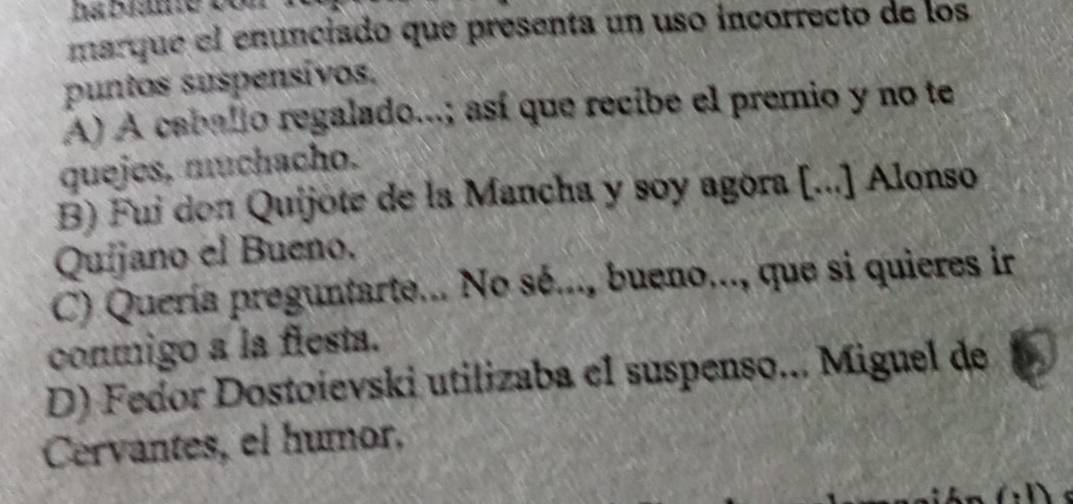 marque el enunciado que presenta un uso incorrecto de los
puntos suspensívos,
A) A caballo regalado...; así que recibe el premio y no te
quejes, muchacho.
B) Fui don Quijote de la Mancha y soy agóra [...] Alonso
Quijano el Bueno.
C) Quería preguntarte... No sé..., bueno..., que si quieres ir
conmigo a la flesta.
D) Fedor Dostoievski utilizaba el suspenso... Miguel de
Cervantes, el humor,