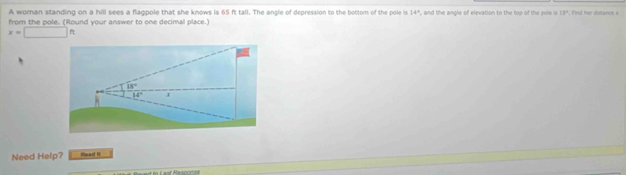 A woman standing on a hill sees a flagpole that she knows is 65 ft tall. The angle of depression to the bottom of the pole is 14° , and the angle of elevation to the top of the pole is 15°. Find her distance » 
from the pole. (Round your answer to one decimal place.)
x=□ ft
18°
14° x 
Need Help? Read II