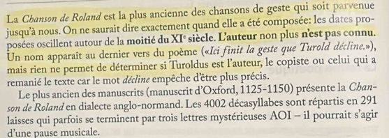 La Chanson de Roland est la plus ancienne des chansons de geste qui soit parvenue 
jusqu'à nous. On ne saurait dire exactement quand elle a été composée: les dates pro- 
posées oscillent autour de la moitié du XI° siècle. L'auteur non plus n'est pas connu. 
Un nom apparaît au dernier vers du poème («Ici finit la geste que Turold décline.»), 
mais rien ne permet de déterminer si Turoldus est l’auteur, le copiste ou celui qui a 
remanié le texte car le mot décline empêche d'être plus précis. 
Le plus ancien des manuscrits (manuscrit d’Oxford, 1125-1150) présente la Chan- 
son de Roland en dialecte anglo-normand. Les 4002 décasyllabes sont répartis en 291
laisses qui parfois se terminent par trois lettres mystérieuses AOI - il pourrait s’agir 
d’une pause musicale.