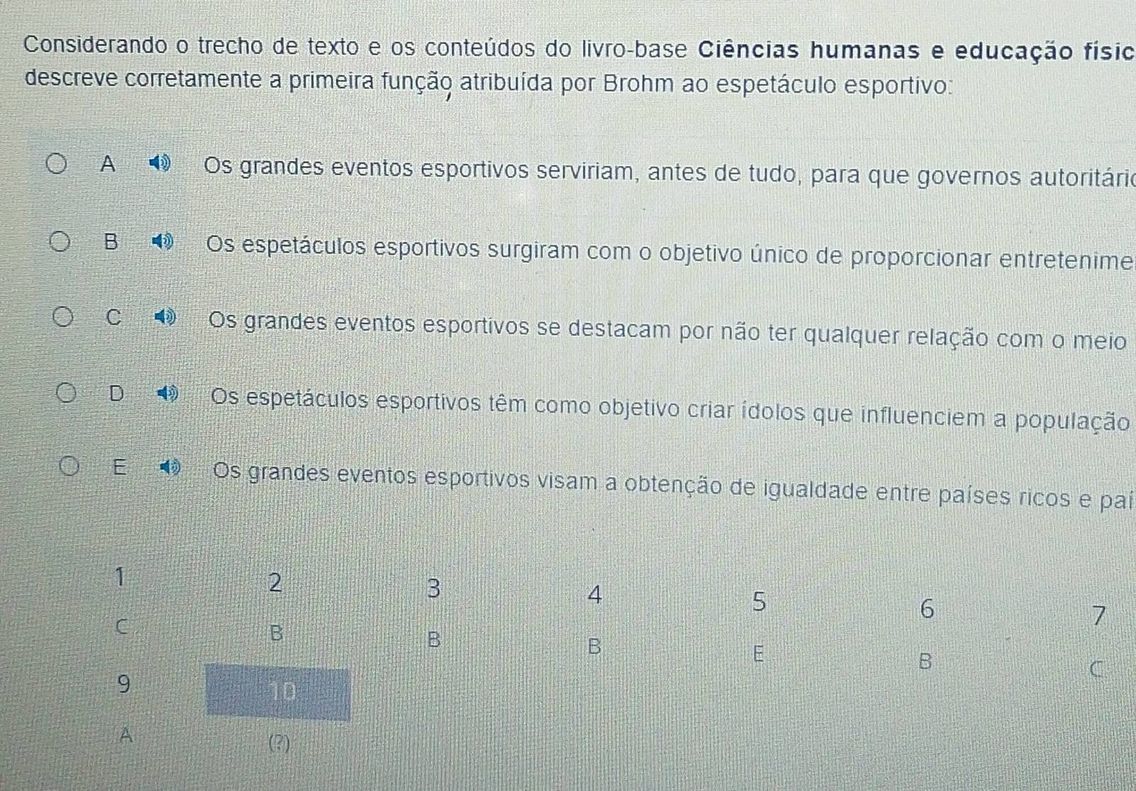 Considerando o trecho de texto e os conteúdos do livro-base Ciências humanas e educação físio
descreve corretamente a primeira função atribuída por Brohm ao espetáculo esportivo:
A wih Os grandes eventos esportivos serviriam, antes de tudo, para que governos autoritário
B Os espetáculos esportivos surgiram com o objetivo único de proporcionar entretenime
C Os grandes eventos esportivos se destacam por não ter qualquer relação com o meio
D 4 Os espetáculos esportivos têm como objetivo criar ídolos que influenciem a população
E U Os grandes eventos esportivos visam a obtenção de igualdade entre países ricos e paí
A
(?)