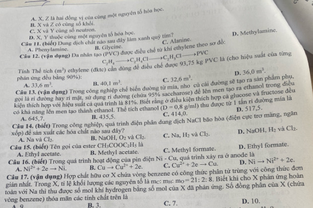 A. X. Z là hai đồng vị của cùng một nguyên tổ hóa học.
B. X và Z có cũng số khổi
C. X và Y cùng số neutron.
D. X, Y thuộc cùng một nguyên tố hóa học.
C. Alanine. D. Methylamine.
Câu 11. (biết) Dung dịch chất nào sau đây làm xanh quỷ tím?
A. Phenylamine. B. Glycine.
Câu 12. (vận dụng) Da nhân tạo C_2H_4to C_2H_4Clto C_2H_3Clto PVC (PVC) được điều chế từ khí ethylene theo sơ đồ:
VC là (cho hiệu suất của từng
Tính Thể tích (m^3) ethylene (đkt
phản ứng đều bằng 90%): D. 36,0m^3.
A. 33.6m^3. B. 40,1m^3. C. 32,6m^3.
Câu Hụng) Trong công nghiệp chế biển đường từ mía, nho củ cải đường sẽ tạo ra sản phẩm phụ,
gọi là rỉ đường hay ri mật. sử dụng rì đường (chứa 95% saccharose) đê lên men tạo ra ethanol trong điều
kiện thích hợp với hiệu suất cả quá trình là 81%. Biết răng ở điều kiện thích hợp ca glucose và fructose đều
có khả năng lên men tạo thành ethanol. Thể tích ethanol (D=0,8g/ml) 0 thu được từ 1 tần ri đường mía là
A. 645,7. B. 435,5. C. 414,0. D. 517,5.
Câu 14. (biết) Trong công nghiệp, quá trình điện phân dung dịch NaCl bão hòa (điện cực trơ màng, ngăn
xốp) để sản xuất các hóa chất não sau đây? D. NaOH, H_2 và Cl_2.
A. Na và Cl_2. B. NaOH,O_2 và Cl_2. C. Na,H_2 và Cl_2.
Câu 15. (biết) Tên gọi của ester CH_3COOC_2H_5 là
A. Ethyl acetate. B. Methyl acetate. C. Methyl formate. D. Ethyl formate.
Câu 16. (biết) Trong quá trình hoạt động của pin điện Ni - Cu, quá trình xảy ra ở anode là
A. Ni^(2+)+2eto Ni. B. Cuto Cu^(2+)+2e. C. Cu^(2+)+2eto Cu. D. Nito Ni^(2+)+2e.
Câu 17. (vận dụng) Hợp chất hữu cơ X chứa vòng benzene có công thức phân tử trùng với công thức đơn
giản nhất. Trong X, tỉ lệ khối lượng các nguyên tố là mc: mभ: m_0=21:2:8. Biết khi cho X phản ứng hoàn
toàn với Na thì thu được số mol khí hydrogen bằng số mol của X đã phản ứng. Số đồng phân của X (chứa
vòng benzenc) thỏa mãn các tính chất trên là C. 7.
A Q B. 3. D. 10.