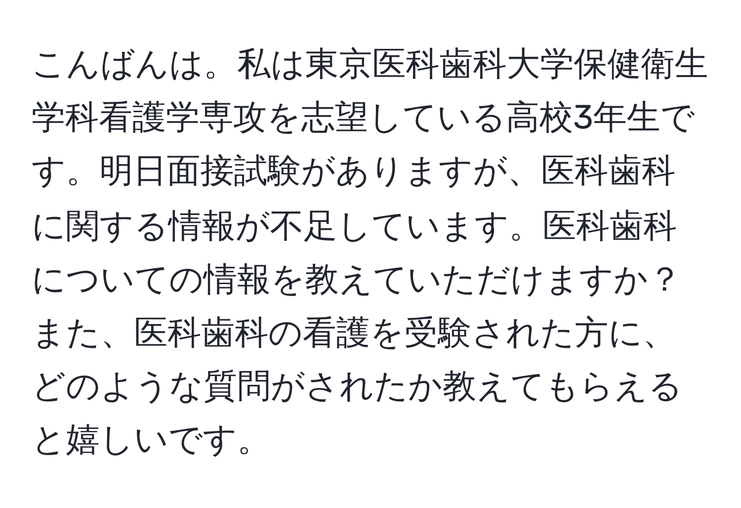 こんばんは。私は東京医科歯科大学保健衛生学科看護学専攻を志望している高校3年生です。明日面接試験がありますが、医科歯科に関する情報が不足しています。医科歯科についての情報を教えていただけますか？また、医科歯科の看護を受験された方に、どのような質問がされたか教えてもらえると嬉しいです。