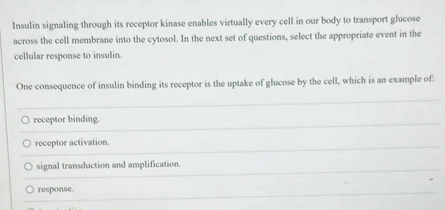 Insulin signaling through its receptor kinase enables virtually every cell in our body to transport glucose
across the cell membrane into the cytosol. In the next set of questions, select the appropriate event in the
cellular response to insulin.
One consequence of insulin binding its receptor is the uptake of glucose by the cell, which is an example of:
receptor binding.
receptor activation.
signal transduction and amplification.
response.