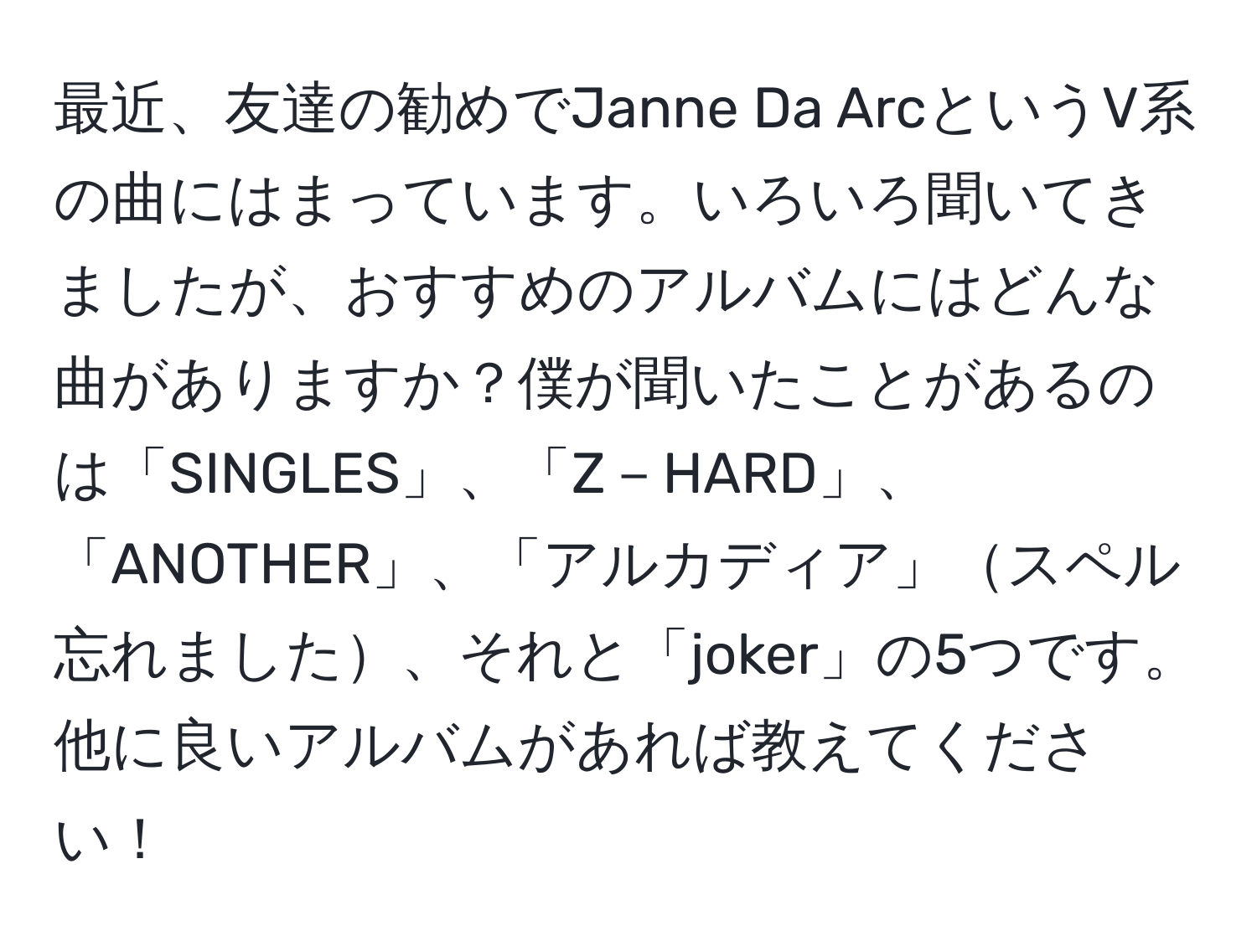 最近、友達の勧めでJanne Da ArcというV系の曲にはまっています。いろいろ聞いてきましたが、おすすめのアルバムにはどんな曲がありますか？僕が聞いたことがあるのは「SINGLES」、「Z－HARD」、「ANOTHER」、「アルカディア」スペル忘れました、それと「joker」の5つです。他に良いアルバムがあれば教えてください！