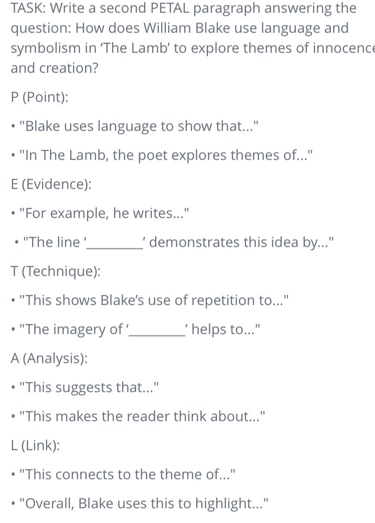 TASK: Write a second PETAL paragraph answering the 
question: How does William Blake use language and 
symbolism in ‘The Lamb’ to explore themes of innocence 
and creation? 
P (Point): 
"Blake uses language to show that..." 
"In The Lamb, the poet explores themes of..." 
E (Evidence): 
"For example, he writes..." 
''The line '_ ’ demonstrates this idea by..." 
T (Technique): 
"This shows Blake’s use of repetition to..." 
'The imagery of '_ ' helps to..." 
A (Analysis): 
"This suggests that..." 
"This makes the reader think about..." 
L (Link): 
"This connects to the theme of..." 
"Overall, Blake uses this to highlight..."