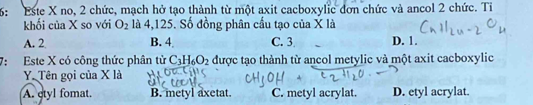 6: Este X no, 2 chức, mạch hở tạo thành từ một axit cacboxylic đơn chức và ancol 2 chức. Tỉ
khối của X so với O_2 là 4,125. Số đồng phân cấu tạo của X là
A. 2 B. 4 C. 3 D. 1.
7: Este X có công thức phân tử C_3H_6O_2 được tạo thành từ ancol metylic và một axit cacboxylic
Y. Tên gọi của X là
A. etyl fomat. B. metyl axetat. C. metyl acrylat. D. etyl acrylat.