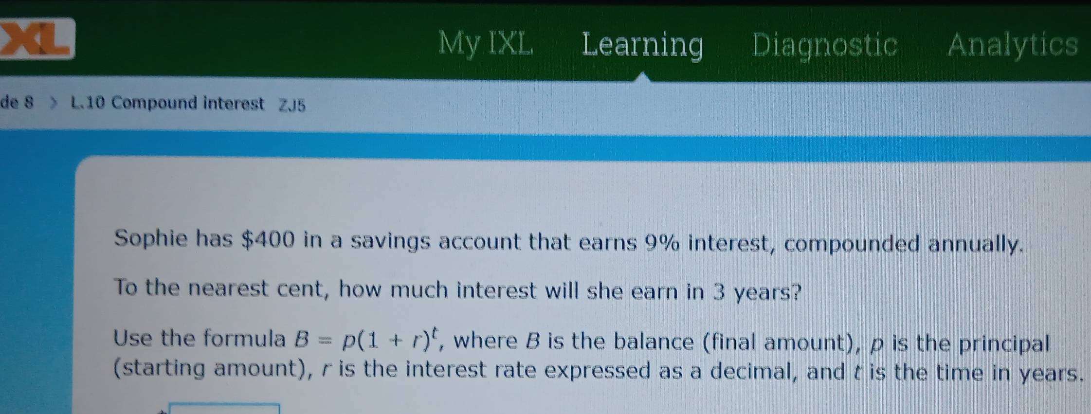 My IXL Learning Diagnostic Analytics 
de 8 L.10 Compound interest ZJ5 
Sophie has $400 in a savings account that earns 9% interest, compounded annually. 
To the nearest cent, how much interest will she earn in 3 years? 
Use the formula B=p(1+r)^t , where B is the balance (final amount), ρ is the principal 
(starting amount), r is the interest rate expressed as a decimal, and t is the time in years.