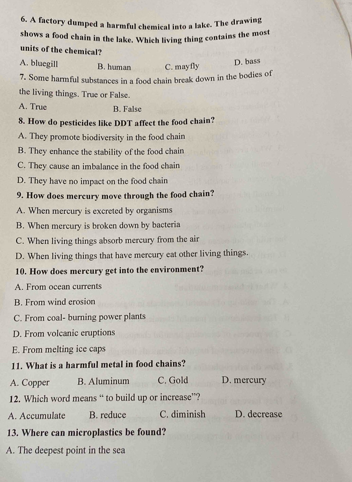A factory dumped a harmful chemical into a lake. The drawing
shows a food chain in the lake. Which living thing contains the most
units of the chemical?
A. bluegill B. human C. mayfly
D. bass
7. Some harmful substances in a food chain break down in the bodies of
the living things. True or False.
A. True
B. False
8. How do pesticides like DDT affect the food chain?
A. They promote biodiversity in the food chain
B. They enhance the stability of the food chain
C. They cause an imbalance in the food chain
D. They have no impact on the food chain
9. How does mercury move through the food chain?
A. When mercury is excreted by organisms
B. When mercury is broken down by bacteria
C. When living things absorb mercury from the air
D. When living things that have mercury eat other living things.
10. How does mercury get into the environment?
A. From ocean currents
B. From wind erosion
C. From coal- burning power plants
D. From volcanic eruptions
E. From melting ice caps
11. What is a harmful metal in food chains?
A. Copper B. Aluminum C. Gold D. mercury
12. Which word means “ to build up or increase”?
A. Accumulate B. reduce C. diminish D. decrease
13. Where can microplastics be found?
A. The deepest point in the sea