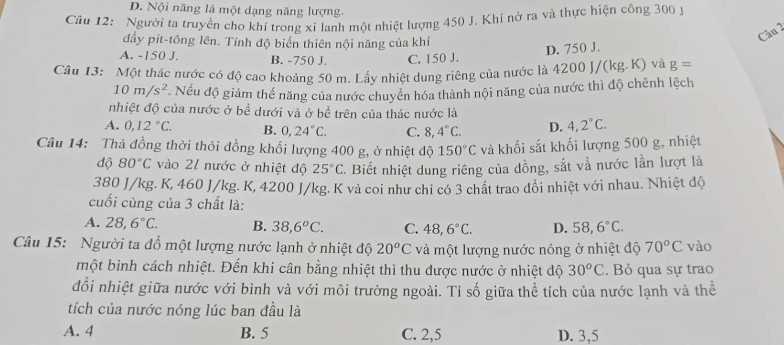 D. Nội năng là một dạng năng lượng.
Câu 12:  Người ta truyền cho khí trong xi lanh một nhiệt lượng 450 J. Khí nở ra và thực hiện công 300 J
đầy pit-tông lên. Tính độ biến thiên nội năng của khí
Câu 2
D. 750 J.
A. -150 J. B. -750 J. C. 150 J.
Câu 13: Một thác nước có độ cao khoảng 50 m. Lấy nhiệt dung riêng của nước là 4200 J/(kg.K) và g=
10m/s^2 T. Nếu độ giảm thế năng của nước chuyển hóa thành nội năng của nước thì độ chênh lệch
nhiệt độ của nước ở bể dưới và ở bể trên của thác nước là
A. 0,12°C. B. 0,24°C.
C. 8,4°C.
D. 4,2°C.
Câu 14: Thả đồng thời thỏi đồng khối lượng 400 g, ở nhiệt độ 150°C và khối sắt khối lượng 500 g, nhiệt
độ 80°C vào 21 nước ở nhiệt độ 25°C. Biết nhiệt dung riêng của đồng, sắt và nước lần lượt là
380 J/kg. K, 460 J/kg. K, 4200 J/kg. K và coi như chỉ có 3 chất trao đổi nhiệt với nhau. Nhiệt độ
cuối cùng của 3 chất là:
A. 28,6°C. B. 38,6^oC. C. 48,6°C. D. 58,6°C.
Câu 15: Người ta đổ một lượng nước lạnh ở nhiệt độ 20^oC và một lượng nước nóng ở nhiệt độ 70^oC vào
một bình cách nhiệt. Đến khi cân bằng nhiệt thì thu được nước ở nhiệt độ 30^oC. Bỏ qua sự trao
đổi nhiệt giữa nước với bình và với môi trường ngoài. Tỉ số giữa thể tích của nước lạnh và thể
tích của nước nóng lúc ban đầu là
A. 4 B. 5 C. 2,5 D. 3,5