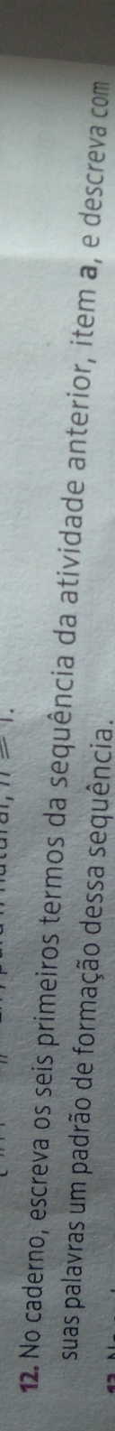 n=1. 
12. No caderno, escreva os seis primeiros termos da sequência da atividade anterior, item a, e descreva com 
suas palavras um padrão de formação dessa sequência.