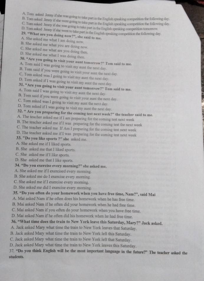 A. Tom asked Jenny if she was going to take part in the English speaking competition the following day.
B. Tom asked Jenny if she were going to take part in the English speaking competition the following day
C. Tom asked Jenny if she was going to take part in the English speaking competition tomorow
D. Tom asked Jenny if she went to take part in the English speaking competition the following day
29. “What are you doing now?”, she said to me.
A. She asked me what I am doing now
B. She asked me what you are doing now
C. She asked me what are you doing then
D. She asked me what I was doing then
0.4 Are you going to visit your aunt tomorrow?" Tom said to me.
A. Tom said I was going to visit my aunt the next day.
B. Tom said if you were going to visit your aunt the next day
C. Tom asked was I going to visit my aunt the next day.
D. Tom asked if I was going to visit my aunt the next day
31. “Are you going to visit your aunt tomorrow 27° Tom said to me.
A. Tom said I was going to visit my aunt the next day
B. Tom said if you were going to visit your aunt the next day.
C. Tom asked was I going to visit my aunt the next day.
D. Tom asked if I was going to visit my aunt the next day.
32 44 Are you preparing for the coming test next week 27° the teacher said to me.
A. The teacher asked me if I am preparing for the coming test next week
B. The teacher asked me if I was preparing for the coming test the next week
C. The teacher asked me If Am I preparing for the coming test next week
D. The teacher asked me if I was preparing for the coming test next week
33. "Do you like sports ?'' she asked me
A. She asked me if I liked sports.
B. She asked me that I liked sports.
C. She asked me if I like sports.
D. She asked me that I like sports.
34. “Do you exercise every morning?” she asked me.
A. She asked me if I exercised every morning.
B. She asked me do I exercise every morning.
C. She asked me if I exercise every morning.
D. She asked me did I exercise every morning.
35. “Do you often do your homework when you have free time, Nam?”, said Mai
A. Mai asked Nam if he often does his homework when he has free time.
B. Mai asked Nam if he often did your homework when he had free time
C. Mai asked Nam if you often do your homework when you have free time.
D. Mai asked Nam if he often did his homework when he had free time.
36. “What time does the train to New York leave this Saturday, Mary?” Jack asked.
A. Jack asked Mary what time the train to New York leaves that Saturday.
B. Jack asked Mary what time the train to New York left this Saturday.
C. Jack asked Mary what time the train to New York left that Saturday.
D. Jack asked Mary what time the train to New York leaves this Saturday.
37. “Do you think English will be the most important language in the future?” The teacher asked the
students.