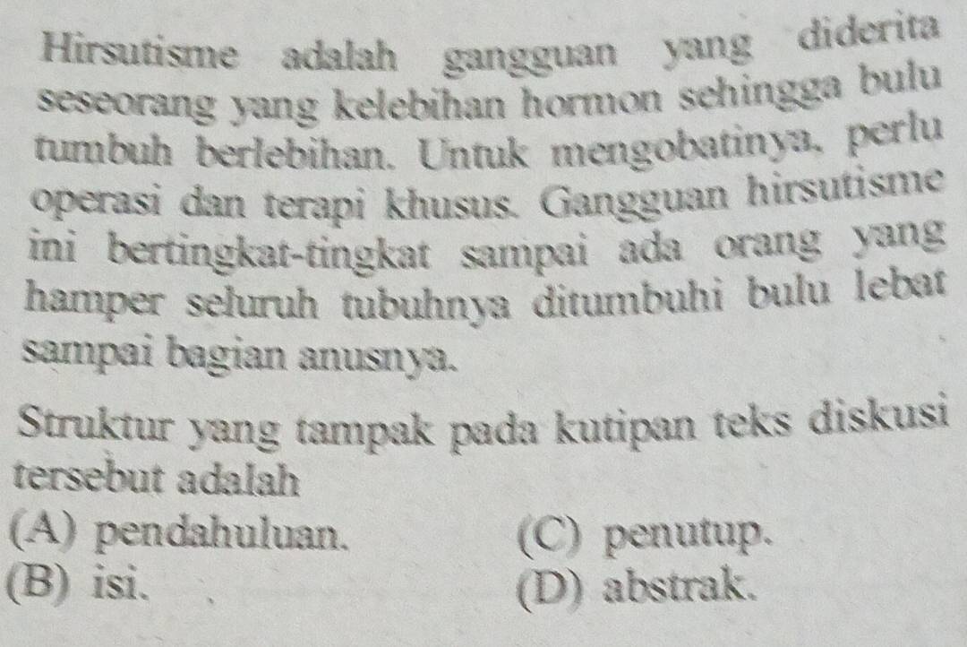 Hirsutisme adalah gangguan yang diderita
seseorang yang kelebihan hormon sehingga bulu 
tumbuh berlebihan. Untuk mengobatinya, perlu
operasi dan terapi khusus. Gangguan hirsutisme
ini bertingkat-tingkat sampai ada orang yang
hamper seluruh tubuhnya ditumbuhi bulu lebat
sampai bagian anusnya.
Struktur yang tampak pada kutipan teks diskusi
tersebut adalah
(A) pendahuluan. (C) penutup.
(B) isi. (D) abstrak.