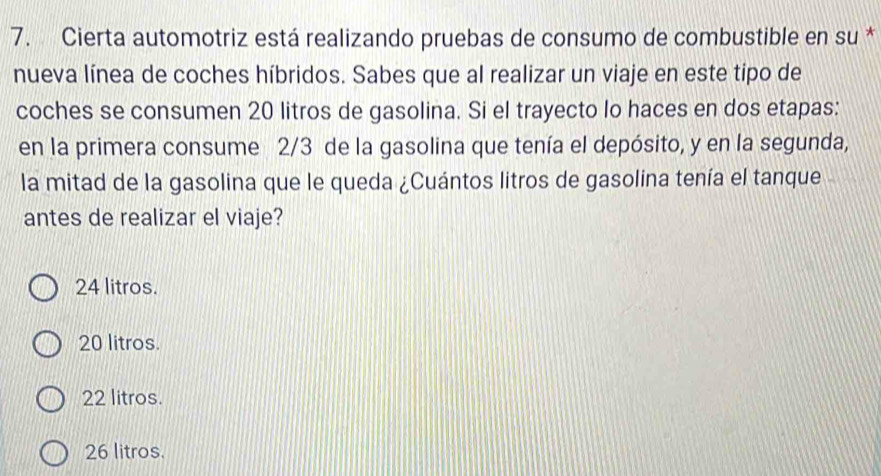 Cierta automotriz está realizando pruebas de consumo de combustible en su *
nueva línea de coches híbridos. Sabes que al realizar un viaje en este tipo de
coches se consumen 20 litros de gasolina. Si el trayecto lo haces en dos etapas:
en la primera consume 2/3 de la gasolina que tenía el depósito, y en la segunda,
la mitad de la gasolina que le queda ¿Cuántos litros de gasolina tenía el tanque
antes de realizar el viaje?
24 litros.
20 litros.
22 litros.
26 litros.