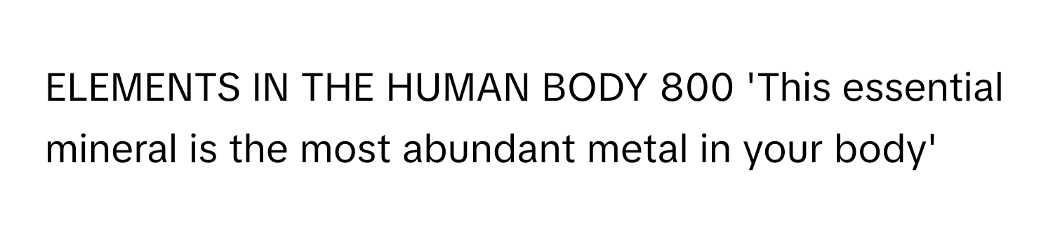 ELEMENTS IN THE HUMAN BODY 800 'This essential mineral is the most abundant metal in your body'