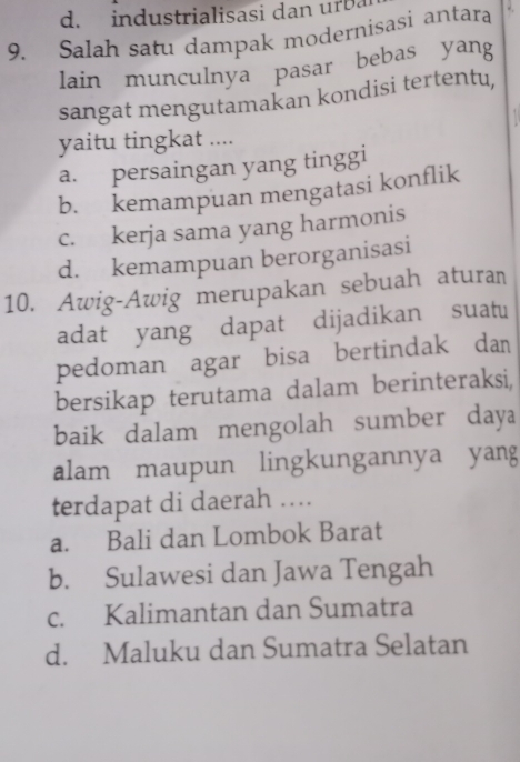 industrialisasi dan urba
9. Salah satu dampak modernisasi antara
lain munculnya pasar bebas yang
sangat mengutamakan kondisi tertentu,
yaitu tingkat ....
a. persaingan yang tinggi
b. kemampuan mengatasi konflik
c. kerja sama yang harmonis
d. kemampuan berorganisasi
10. Awig-Awig merupakan sebuah aturan
adat yang dapat dijadikan suatu
pedoman agar bisa bertindak dan
bersikap terutama dalam berinteraksi,
baik dalam mengolah sumber daya
alam maupun lingkungannya yang
terdapat di daerah ..
a. Bali dan Lombok Barat
b. Sulawesi dan Jawa Tengah
c. Kalimantan dan Sumatra
d. Maluku dan Sumatra Selatan