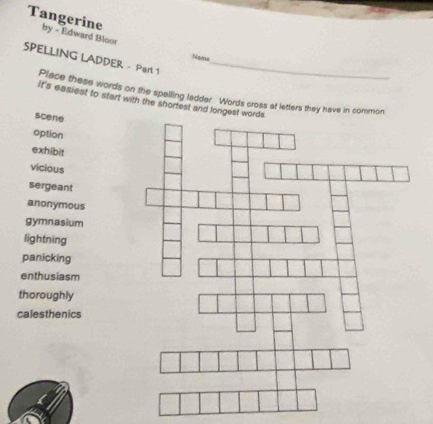 Tangerine by - Edward Bloor 
Name 
SPELLING LADDER - Part 1_ 
Place these words on the spelling ladder. Words cross at letters they have in common 
It's easiest to start with the shortest and longest words 
scene 
option 
exhibit 
vicious 
sergeant 
anonymous 
gymnasium 
lightning 
panicking 
enthusiasm 
thoroughly 
calesthenics