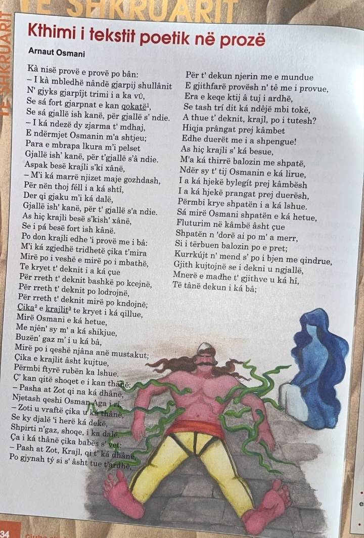 Khimi i tekstit poetik në prozë
Arnaut Osmani
Kà nisë provë e provë po bân: Për t' dekun njerin me e mundue
- I kà mbledhë nândë gjarpij shullânit E gjithfarë provësh hat alpha  tê me i provue,
N' gjyks gjarpîjt trimi i a ka vû, Era e keqe ktij â tuj i ardhë,
Se sá fort gjarpnat e kan qokatë¹, Se tash trí dit ká ndêjë mbi tokë,
Se sá gjallë ish kanë, për gjallë s’ ndie. A thue t’ deknit, krajl, po i tutesh?
- I ká ndezë dy zjarma t' mdhaj, Hiqja prângat prej kâmbet
E ndërmjet Osmanin m'a shtjeu; Edhe duerët me i a shpengue!
Para e mbrapa lkura m’i pelset As hiç krajli s' ká besue,
Gjallë ish' kanë, për t’gjallë s'â ndie. M'a ká thirrë balozin me shpatë,
Aspak besë krajli s’ki xânë, Ndër sy t' tij Osmanin e ká lirue,
- Mi ká marrë njizet maje gozhdash, I a ká hjekë bylegít prej kâmbësh
Për nën thoj féll i a ká shtî, I a ká hjekë prangat prej duerësh,
Der qi gjaku m'i ká dalë, Përmbi krye shpatën i a ká lshue.
Gallë ish' kanë, për t' gjallë s'a ndie. Sá mirë Osmani shpatën e ká hetue,
As hiç krajli besë s’kish' xânë,  Fluturim në kâmbë âsht çue
Se i pá besë fort ish kânë. Shpatën n 'dorë ai po m' a merr,
Po don krajli edhe 'i provë me i bâ: Si i tërbuen balozin po e pret;
Mi ká zgjedhë tridhetë çika t’mira Kurrkújt n' mend s’ po i bjen me qindrue,
Mirë po i veshë e mirë po i mbathë, Gith kujtojnë se i dekni u ngjallë,
Te kryet t' deknit i a ká çue Mnerë e madhe t' gjithve u ká hî,
Për rreth t' deknit bashkë po kcejnë, Të tânë dekun i ká bâ;
Për rreth t' deknit po lodrojnë,
Për rreth t' deknit mirë po kndojnë;
Cika² e krajlitª * te kryet i ká qillue,
Mirë Osmani e ká hetue,
Me njên' sy m' a ká shikjue,
Buzën' gaz m' iu ká bâ,
Mirë po i qeshë njâna anë mustakut;
Çika e krajlit âsht kujtue,
Përmbi ftyrë rubën ka lshue.
ÇC kan qitë shoqet e i kan thânë:
- Pasha at Zot qi na ká dhânë,
Njetash qeshi Osman Aga i rí
- Zoti u vraftë çika u ká thânë,
Se ky djalë 'i herë ká dekë,
Shpirti n’gaz, shoqe, i ka dalë.
Ça i ká thânë çika babës s' vet:
- Pash at Zot, Krajl, qi t’ ká dhânê,
Po gjynah tý si s' âsht tue t'ardhë,
34