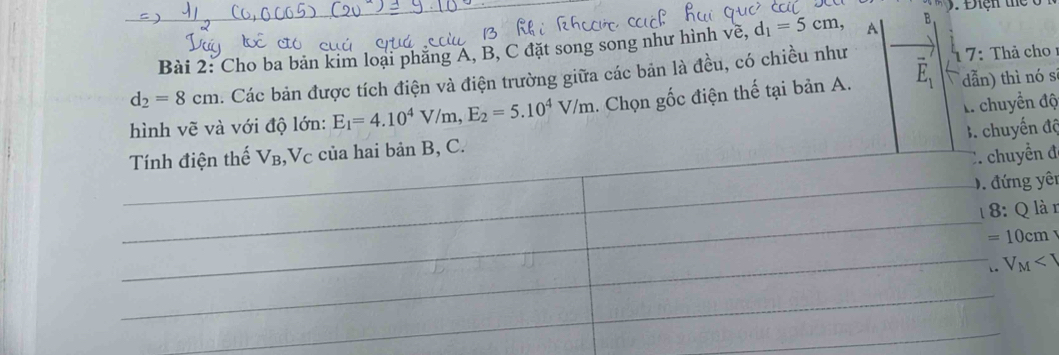 3x+1=
Bài 2: Cho ba bản kim loại phăng A, B, C đặt song song như hình về, d_1=5cm, A B
d_2=8cm 1. Các bản được tích điện và điện trường giữa các bản là đều, có chiều như 1 7: Thả cho
hình vẽ và với độ lớn: E_1=4.10^4V/m, E_2=5.10^4V/m. Chọn gốc điện thế tại bản A. vector E_1 dẫn) thì nó sì
A. chuyển độ
B. chuyến độ
Tính điện thế V_B ,Vc của hai bản B, C.
C. chuyển đ
D. đứng yên
1 8: Q là n
=10cm. V_M