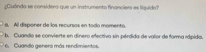 ¿Cuándo se considera que un instrumento financiero es líquido?
a. Al disponer de los recursos en todo momento.
b. Cuando se convierte en dinero efectivo sin pérdida de valor de forma rápida.
c. Cuando genera más rendimientos.